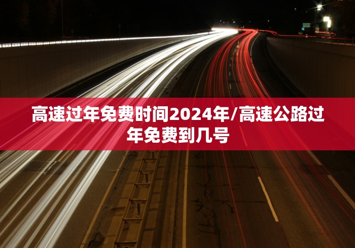 高速过年免费时间2024年/高速公路过年免费到几号