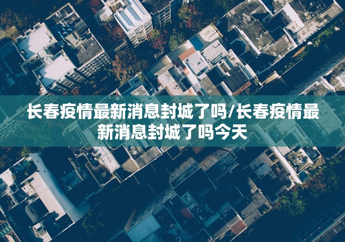 长春疫情最新消息封城了吗/长春疫情最新消息封城了吗今天