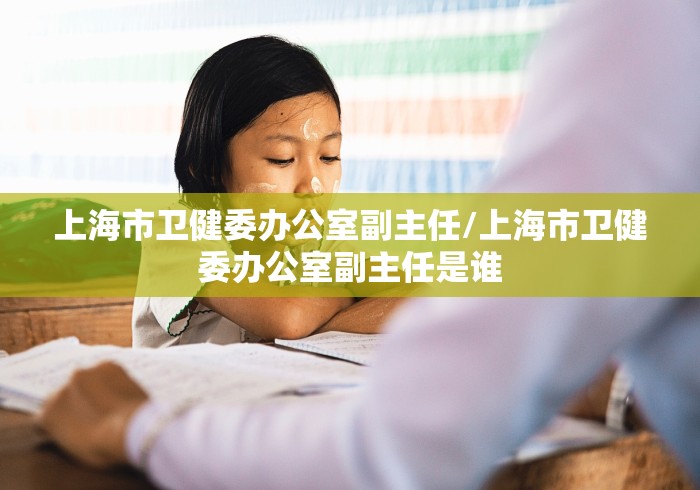 上海市卫健委办公室副主任/上海市卫健委办公室副主任是谁