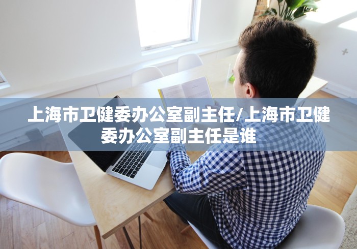 上海市卫健委办公室副主任/上海市卫健委办公室副主任是谁 上海市卫健委办公室副主任/上海市卫健委办公室副主任是谁