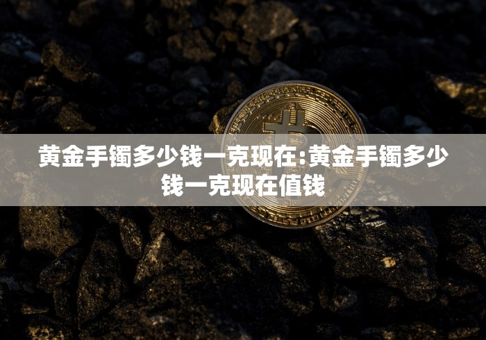 黄金手镯多少钱一克现在:黄金手镯多少钱一克现在值钱