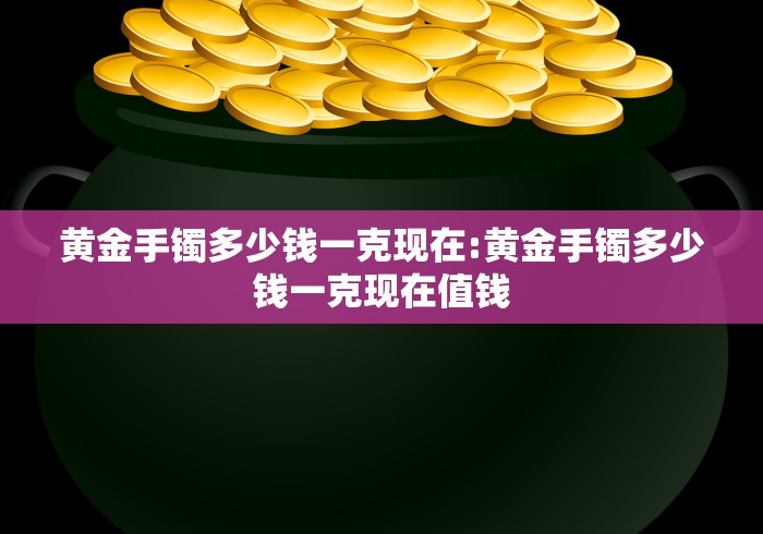 黄金手镯多少钱一克现在:黄金手镯多少钱一克现在值钱