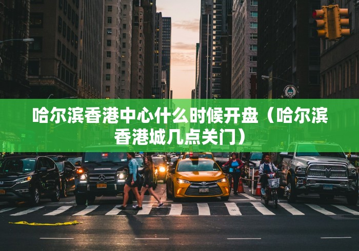 哈尔滨香港中心什么时候开盘(哈尔滨香港城几点关门)