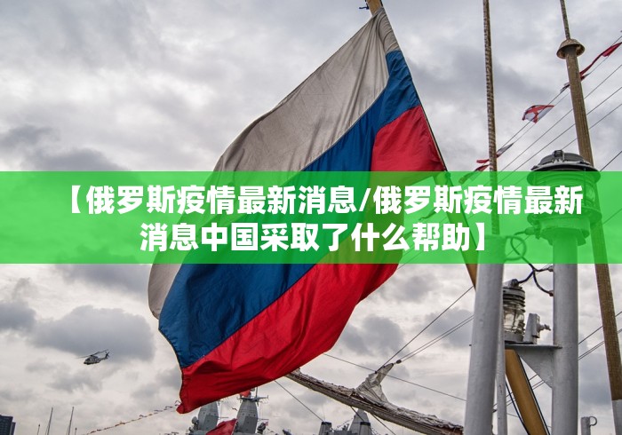 【俄罗斯疫情最新消息/俄罗斯疫情最新消息中国采取了什么帮助】