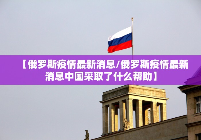【俄罗斯疫情最新消息/俄罗斯疫情最新消息中国采取了什么帮助】