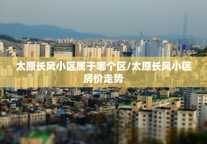 太原长风小区属于哪个区/太原长风小区房价走势