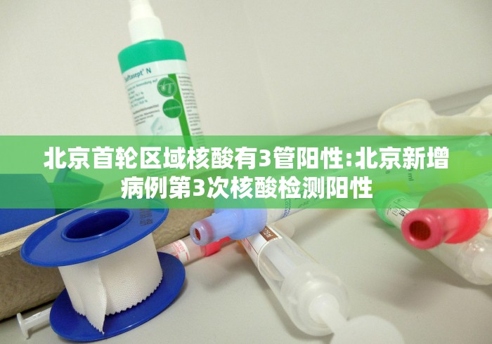 北京首轮区域核酸有3管阳性:北京新增病例第3次核酸检测阳性