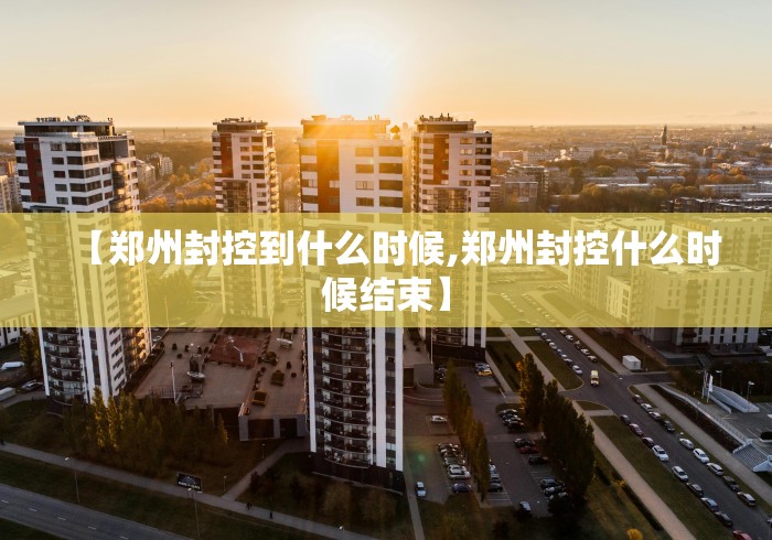 【郑州封控到什么时候,郑州封控什么时候结束】