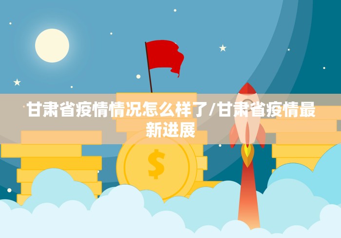 甘肃省疫情情况怎么样了/甘肃省疫情最新进展