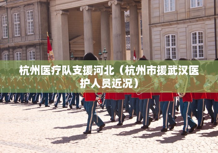 杭州医疗队支援河北(杭州市援武汉医护人员近况) 杭州医疗队支援河北(杭州市援武汉医护人员近况)