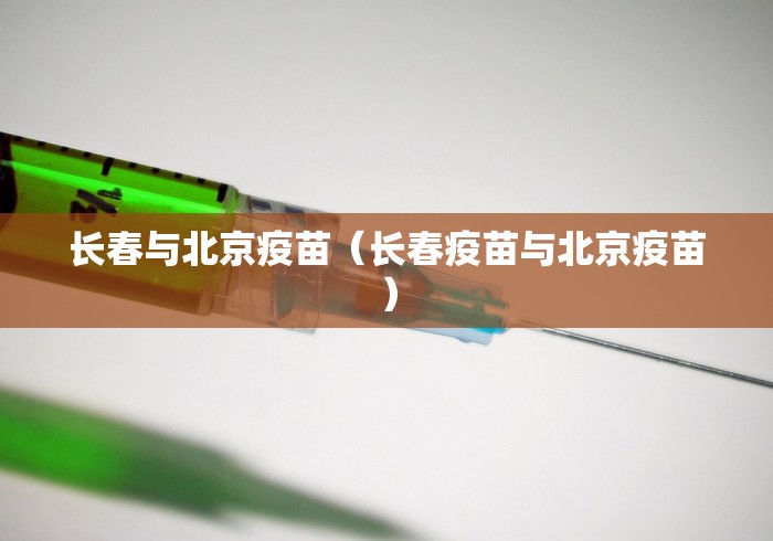 长春与北京疫苗(长春疫苗与北京疫苗) 长春与北京疫苗(长春疫苗与北京疫苗)