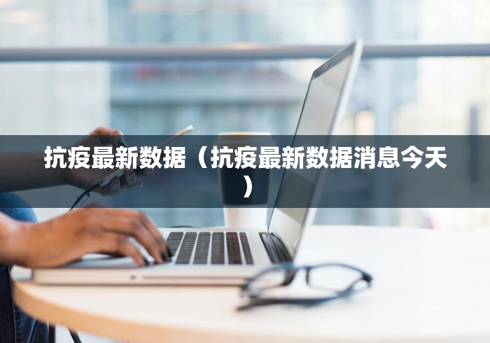 抗疫最新数据（抗疫最新数据消息今天）