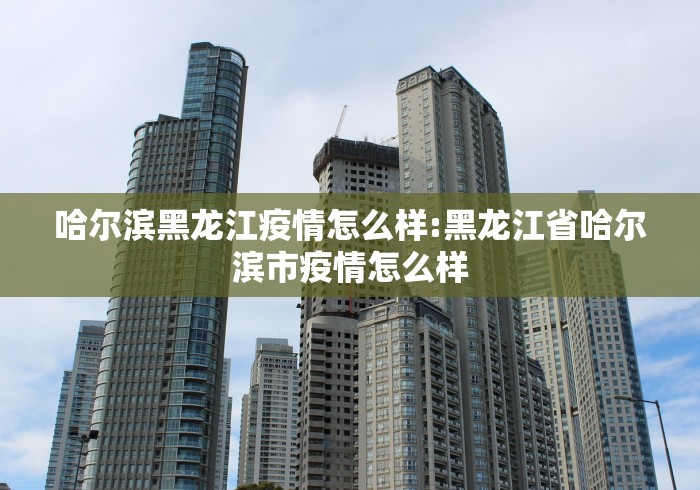 哈尔滨黑龙江疫情怎么样:黑龙江省哈尔滨市疫情怎么样