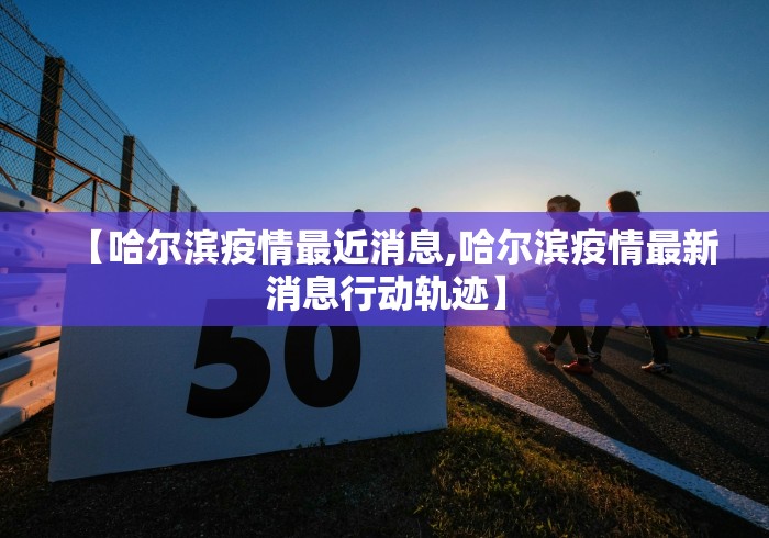 【哈尔滨疫情最近消息,哈尔滨疫情最新消息行动轨迹】