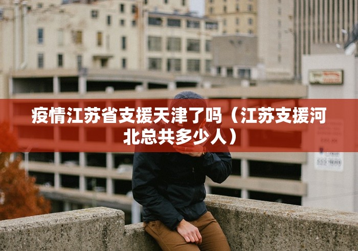 疫情江苏省支援天津了吗（江苏支援河北总共多少人）