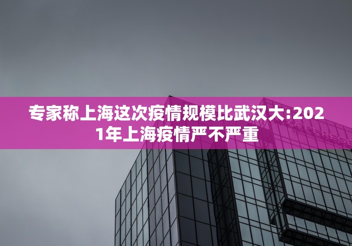 专家称上海这次疫情规模比武汉大:2021年上海疫情严不严重