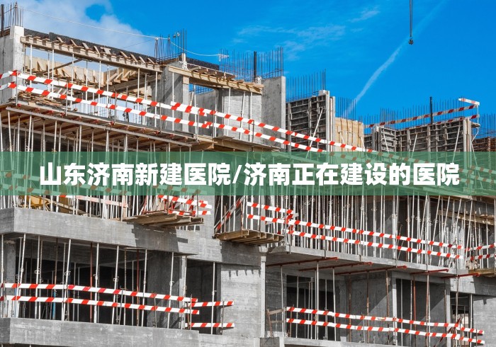 山东济南新建医院/济南正在建设的医院
