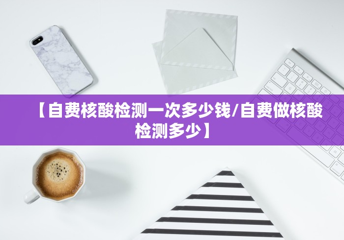 【自费核酸检测一次多少钱/自费做核酸检测多少】
