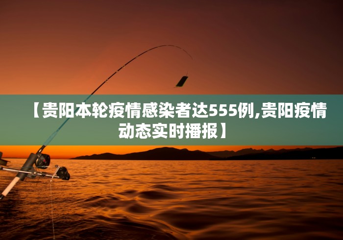 【贵阳本轮疫情感染者达555例,贵阳疫情动态实时播报】