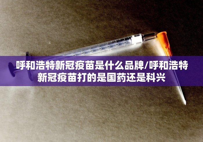 呼和浩特新冠疫苗是什么品牌/呼和浩特新冠疫苗打的是国药还是科兴