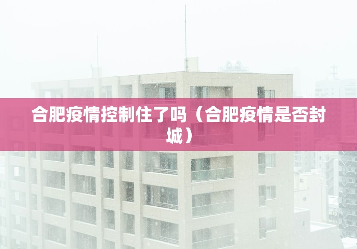 合肥疫情控制住了吗（合肥疫情是否封城）