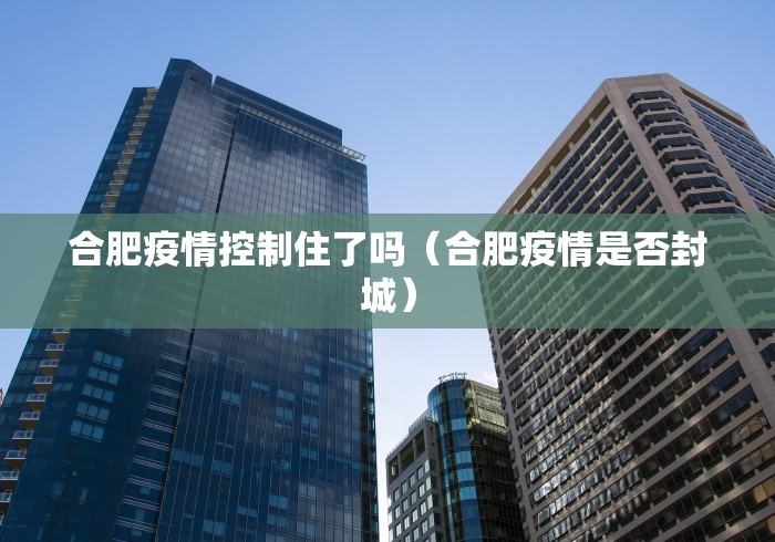 合肥疫情控制住了吗（合肥疫情是否封城）