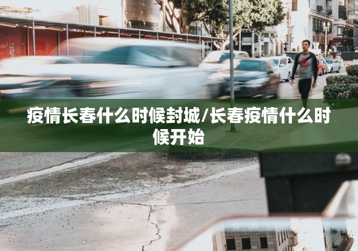 疫情长春什么时候封城/长春疫情什么时候开始