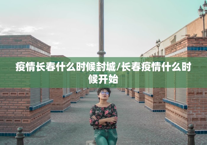 疫情长春什么时候封城/长春疫情什么时候开始
