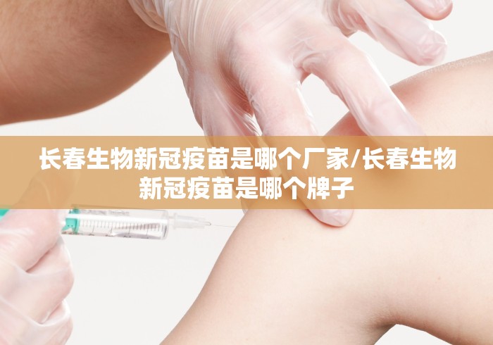 长春生物新冠疫苗是哪个厂家/长春生物新冠疫苗是哪个牌子