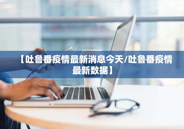 【吐鲁番疫情最新消息今天/吐鲁番疫情最新数据】