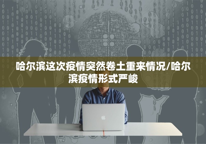 哈尔滨这次疫情突然卷土重来情况/哈尔滨疫情形式严峻