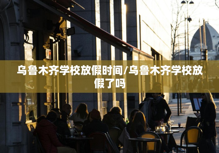 乌鲁木齐学校放假时间/乌鲁木齐学校放假了吗