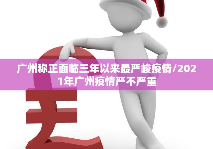 广州称正面临三年以来最严峻疫情/2021年广州疫情严不严重