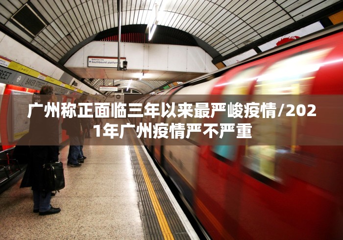 广州称正面临三年以来最严峻疫情/2021年广州疫情严不严重