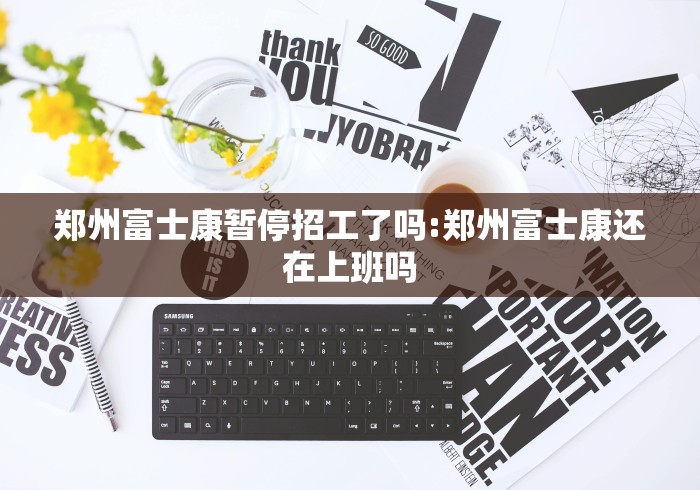 郑州富士康暂停招工了吗:郑州富士康还在上班吗