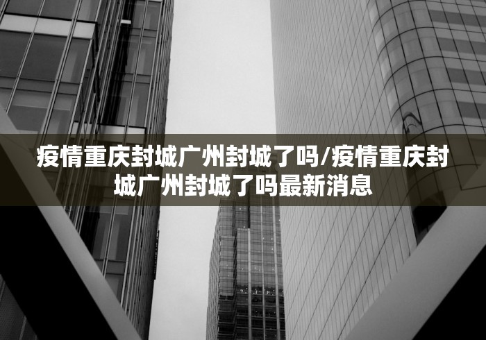 疫情重庆封城广州封城了吗/疫情重庆封城广州封城了吗最新消息