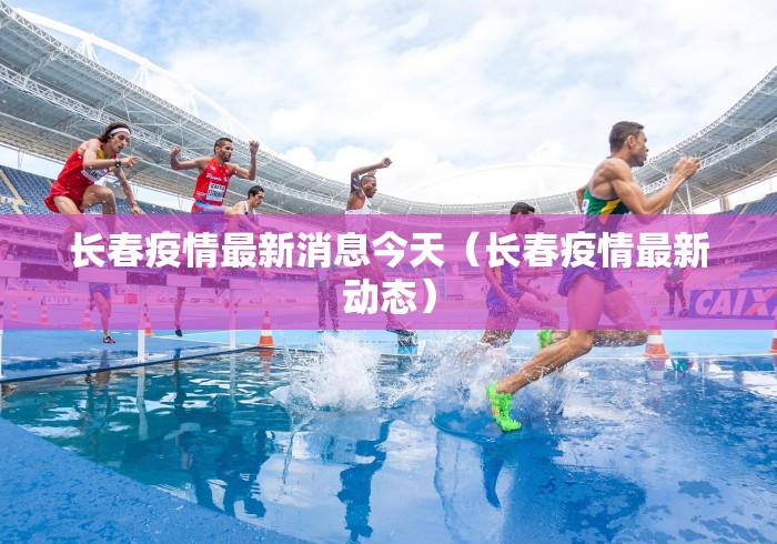 长春疫情最新消息今天(长春疫情最新动态)