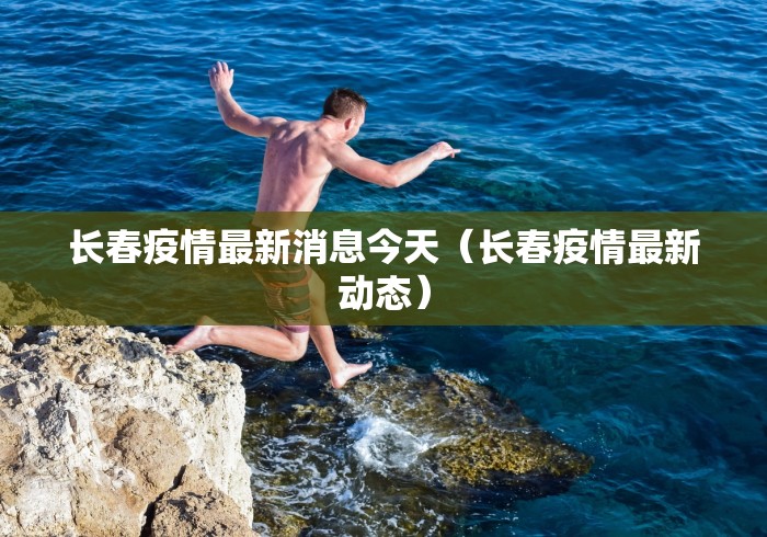 长春疫情最新消息今天(长春疫情最新动态) 长春疫情最新消息今天(长春疫情最新动态)
