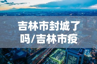 吉林市封城了吗/吉林市疫情封城 吉林市封城了吗/吉林市疫情封城