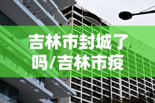 吉林市封城了吗/吉林市疫情封城