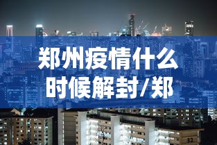 郑州疫情什么时候解封/郑州疫情什么时候解封恢复正常 郑州疫情什么时候解封/郑州疫情什么时候解封恢复正常