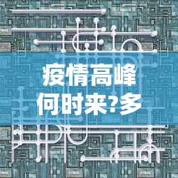 疫情高峰何时来?多地判断峰值时间:疫情高峰期是什么时候