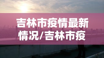 吉林市疫情最新情况/吉林市疫情最新动态