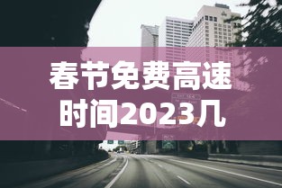 春节免费高速时间2023几天/春节免费高速日期