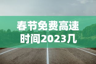 春节免费高速时间2023几天/春节免费高速日期