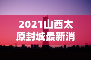 2021山西太原封城最新消息/太原封城最新消息2021年