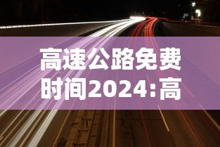 高速公路免费时间2024:高速公路免费时间是上高速时间还是下高速时间 高速公路免费时间2024:高速公路免费时间是上高速时间还是下高速时间