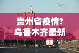贵州省疫情?乌鲁木齐最新消息/疫情乌鲁木齐最新数据消息