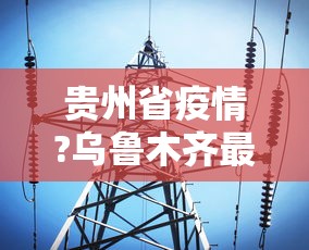 贵州省疫情?乌鲁木齐最新消息/疫情乌鲁木齐最新数据消息