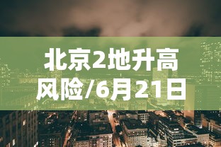 北京2地升高风险/6月21日北京新增高风险区 北京2地升高风险/6月21日北京新增高风险区